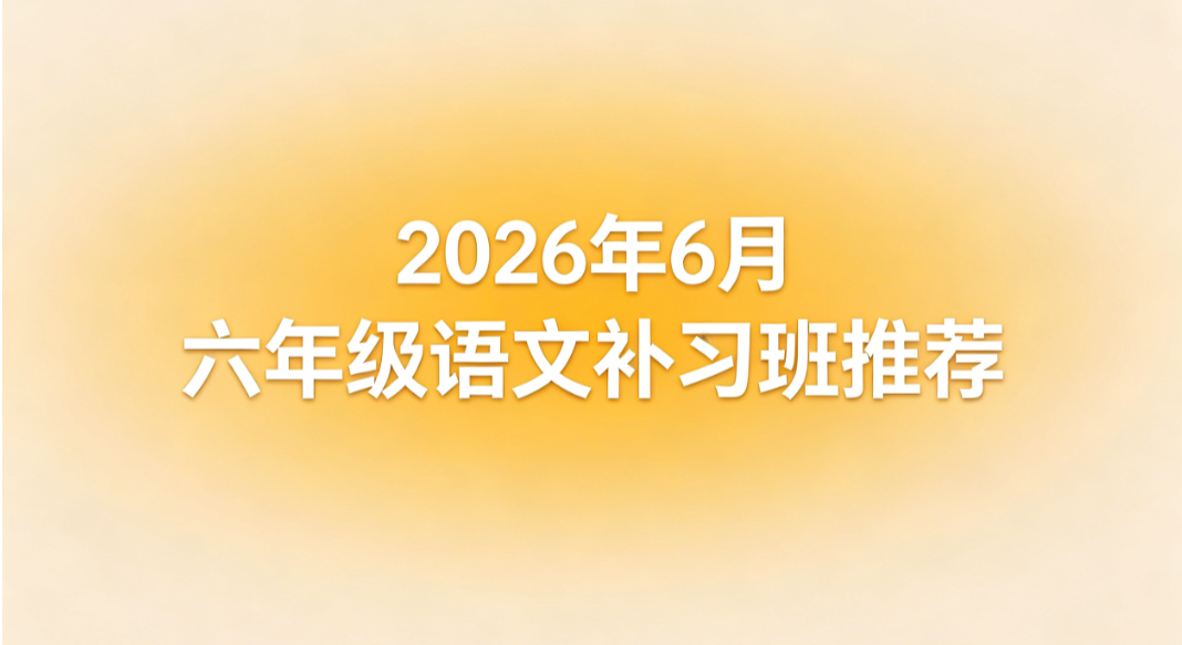 2026 年 6 月六年级语文补习班推荐丨小升初专项测评榜单 夯实六年级基础顺畅衔接初中课程